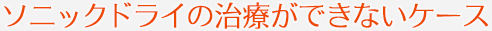ソニックドライの治療ができないケース
